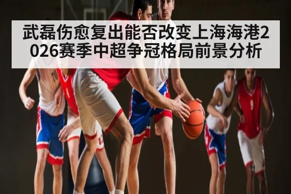 武磊伤愈复出能否改变上海海港2026赛季中超争冠格局前景分析